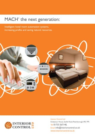 MACH the next generation:
             ®




Intelligent hotel room automation systems,
increasing profits and saving natural resources.




                                              Interior Control Ltd
                                              Endeavour House, Saville Road, Peterborough, PE3 7PS
                                              Tel: 01733 267148,
                                              Email: info@interiorcontrol.co.uk
                                              www.interiorcontrol.co.uk
 