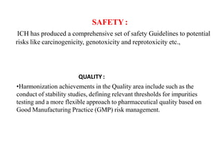 QUALITY :
•Harmonization achievements in the Quality area include such as the
conduct of stability studies, defining relevant thresholds for impurities
testing and a more flexible approach to pharmaceutical quality based on
Good Manufacturing Practice (GMP) risk management.
SAFETY :
ICH has produced a comprehensive set of safety Guidelines to potential
risks like carcinogenicity, genotoxicity and reprotoxicity etc.,
 