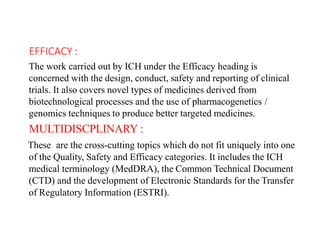 EFFICACY :
The work carried out by ICH under the Efficacy heading is
concerned with the design, conduct, safety and reporting of clinical
trials. It also covers novel types of medicines derived from
biotechnological processes and the use of pharmacogenetics /
genomics techniques to produce better targeted medicines.
MULTIDISCPLINARY :
These are the cross-cutting topics which do not fit uniquely into one
of the Quality, Safety and Efficacy categories. It includes the ICH
medical terminology (MedDRA), the Common Technical Document
(CTD) and the development of Electronic Standards for the Transfer
of Regulatory Information (ESTRI).
 