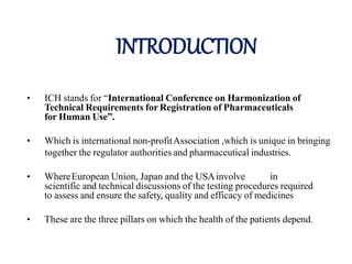 INTRODUCTION
• ICH stands for “International Conference on Harmonization of
Technical Requirements for Registration of Pharmaceuticals
for Human Use”.
• Which is international non-profitAssociation ,which is unique in bringing
together the regulator authorities and pharmaceutical industries.
• WhereEuropean Union, Japan and the USAinvolve in
scientific and technical discussions of the testing procedures required
to assess and ensure the safety, quality and efficacy of medicines
• These are the three pillars on which the health of the patients depend.
 