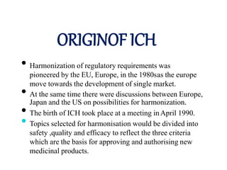 ORIGINOF ICH
• Harmonization of regulatory requirements was
pioneered by the EU, Europe, in the 1980sas the europe
move towards the development of single market.
• At the same time there were discussions between Europe,
Japan and the US on possibilities for harmonization.
• The birth of ICH took place at a meeting inApril 1990.
• Topics selected for harmonisation would be divided into
safety ,quality and efficacy to reflect the three criteria
which are the basis for approving and authorising new
medicinal products.
 