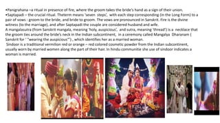 •Panigrahana –a ritual in presence of fire, where the groom takes the bride's hand as a sign of their union.
•Saptapadi – the crucial ritual. Theterm means ‘seven steps’, with each step corresponding (in the Long Form) to a
pair of vows : groom to the bride, and bride to groom. The vows are pronounced in Sanskrit. Fire is the divine
witness (to the marriage), and after Saptapadi the couple are considered husband and wife.
A mangalasutra (from Sanskrit mangala, meaning 'holy, auspicious’, and sutra, meaning 'thread’) is a necklace that
the groom ties around the bride’s neck in the Indian subcontinent, in a ceremony called Mangalya Dharanam (
Sanskrit for ‘ "wearing the auspicious“’) , which identifies her as a married woman.
Sindoor is a traditional vermilion red or orange – red colored cosmetic powder from the Indian subcontinent,
usually worn by married women along the part of their hair. In hindu communitie she use of sindoor indicates a
woman is married.
 