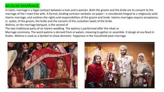 MUSLIM MARRIAGE
In Islam, marriage is a legal contract between a man and a woman. Both the groom and the bride are to consent to the
marriage of the I rown free wills. A formal, binding contract–verbalor on paper– is considered integral to a religiously valid
Islamic marriage, and outlines the rights and responsibilities of the groom and bride. Islamic marriages require acceptance,
in qubūl, of the groom, the bride and the consent of the custodian (wali) of the bride.
Walima, or the marriage banquet, is the second of
The two traditional parts of an Islamic wedding. The walima is performed after the nikah or
Marriage ceremony. The word walima is derived from al walam, meaning to gather or assemble. It design at esa feast in
Arabic. Walima is used as a Symbol to show domestic happiness in the household post-marriage.
 