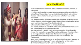 JAIN MARRIAGE
There exist books on "Jain Vivaha Vidhi", and mentions on Jain practices on
the subject.
First, for a Jain Shravaka, there are two dharmas, general (samanya) dealing
with affairs of the world and and specific (vishesh) that deals with affairs of
the soul. Authors like Haribhadra, Somdeva and Ashadhara have written
about them.
The samanya dharma applies to Jains and non-Jains alike. For worldly affairs,
Jainism does not automatically reject worldly practices. Somadeva Suri writes:
sarva eva hi jainAnAm pramANam laukiko vidhih |
yatra samyakatva-hAnirna yatra na vrata-dushaNam ||
The worldly practices are acceptable to the Jains, provided they do not cause
loss to samyakatva or corruption of the vratas.
Marriage is largely a worldly event. It is recommeded to all Jain Shravakas
(unless they have taken a vrata of Brahmacharrya) because the children born
of marrriage will follow the dharma. The ritual of marrriage is largely
governed by the traditional practices that may vary for different Jain
communities.
Some of the rituals are common to all Jain (and Hindu) marriages. Marriage is
a public declaration of a couple's intent to be together for life, and is a
declaration of the community's support for the couple.
 