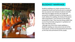 BUDDHIST MARRIAGE
Buddhist weddings are simple occasions that are
enjoyed by friends and family who join to celebrate
the very special union between husband and wife.
After they are legally married, the couple will
proceed to a Buddhist temple for the blessings of a
monk. Before the wedding, the family of the groom
often bring flowers, fruit and wine to the temple,
presented on trays. They may also bring candles that
can be lit by the bride and groom in symbolism of
their new state of unity.
Although one of the most simple weddings, a
Buddhist wedding can also prove to be one of the
most special, as they are focused almost exclusively
on the love and commitment of the couple.
 