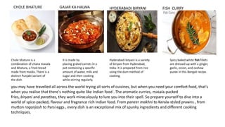 CHOLE BHATURE
Chole bhature is a
combination of chana masala
and bhatura, a fried bread
made from maida. There is a
distinct Punjabi variant of
the dish.
GAJAR KA HALWA
It is made by
placing grated carrots in a
pot containing a specific
amount of water, milk and
sugar and then cooking
while stirring regularly.
HYDERABADI BIRYANI
Hyderabadi biryani is a variety
of biryani from Hyderabad,
India. It is prepared from rice
using the dum method of
cooking.
FISH CURRY
Spicy baked white fish fillets
are dressed up with a ginger,
garlic, onion, and cashew
puree in this Bengali recipe.
you may have travelled all across the world trying all sorts of cuisines, but when you need your comfort food, that's
when you realise that there's nothing quite like Indian food . The aromatic curries, masala-packed
fries, biryani and parathas, they work miraculously to lure you into their spell. So prepare yourself to dive into a
world of spice-packed, flavour and fragrance rich Indian food. From paneer makhni to Kerala-styled prawns , from
mutton roganjosh to Parsi eggs , every dish is an exceptional mix of spunky ingredients and different cooking
techniques.
 