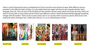 India is a land of diversity but also an embodiment of unity in just the most inclusive of ways. With different cultures
prevalent in the different states of India, it is only evident that each region will have its own separate identity- food ,
language, dress etc. Here are each of the 29 states of India and their dresses names which are simply stunning. India is an
diverse country with so many states and all of them have different cultures. Habits like food clothing language everything
changes with the borders. There can be so many colors seen in our country when it comes to culture. Dhoti kurta is the
traditional Indian clothing of men. Unlike other dresses, it is an un-stitched piece of cloth.
RAJASTHAN HARYANA TELENGANA MIZORAM MANIPUR
 