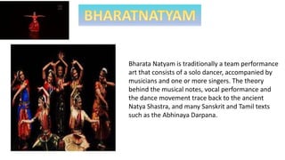 Bharata Natyam is traditionally a team performance
art that consists of a solo dancer, accompanied by
musicians and one or more singers. The theory
behind the musical notes, vocal performance and
the dance movement trace back to the ancient
Natya Shastra, and many Sanskrit and Tamil texts
such as the Abhinaya Darpana.
 