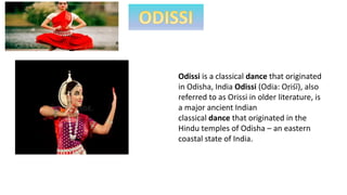 Odissi is a classical dance that originated
in Odisha, India Odissi (Odia: Oṛiśī), also
referred to as Orissi in older literature, is
a major ancient Indian
classical dance that originated in the
Hindu temples of Odisha – an eastern
coastal state of India.
 