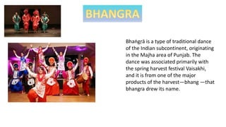 Bhaṅgṛā is a type of traditional dance
of the Indian subcontinent, originating
in the Majha area of Punjab. The
dance was associated primarily with
the spring harvest festival Vaisakhi,
and it is from one of the major
products of the harvest—bhang —that
bhangra drew its name.
 