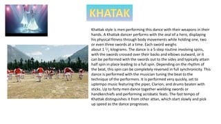 Khattak style is men performing this dance with their weapons in their
hands. A Khattak dancer performs with the zeal of a hero, displaying
his physical fitness through body movements while holding one, two
or even three swords at a time. Each sword weighs
about ​1 1⁄2 kilograms. The dance is a 5-step routine involving spins,
with the swords crossed over their backs and elbows outward, or it
can be performed with the swords out to the sides and typically attain
half spin in place leading to a full spin. Depending on the rhythm of
the beat, this spin can be completely reversed in full synchronicity. This
dance is performed with the musician tuning the beat to the
technique of the performers. It is performed very quickly, set to
uptempo music featuring the piper, Clarion, and drums beaten with
sticks. Up to forty men dance together wielding swords or
handkerchiefs and performing acrobatic feats. The fast tempo of
Khattak distinguishes it from other attan, which start slowly and pick
up speed as the dance progresses.
 