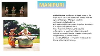 Manipuri dance, also known as Jagoi, is one of the
major Indian classical dance forms, named after the
region of its origin – Manipur, a state in
northeastern India bordering
with Myanmar (Burma), Assam, Nagaland and Mizora
m. It is particularly known for its
Hindu Vaishnavism themes, and exquisite
performances of love-inspired dance drama of
Radha-Krishna called Raslila. However, the dance is
also performed to themes related
to Shaivism, Shaktism and regional deities such as
Umang Lai during Lai Haraoba.
 