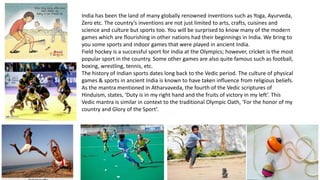India has been the land of many globally renowned inventions such as Yoga, Ayurveda,
Zero etc. The country’s inventions are not just limited to arts, crafts, cuisines and
science and culture but sports too. You will be surprised to know many of the modern
games which are flourishing in other nations had their beginnings in India. We bring to
you some sports and indoor games that were played in ancient India.
Field hockey is a successful sport for India at the Olympics; however, cricket is the most
popular sport in the country. Some other games are also quite famous such as football,
boxing, wrestling, tennis, etc.
The history of Indian sports dates long back to the Vedic period. The culture of physical
games & sports in ancient India is known to have taken influence from religious beliefs.
As the mantra mentioned in Atharvaveda, the fourth of the Vedic scriptures of
Hinduism, states, ‘Duty is in my right hand and the fruits of victory in my left’. This
Vedic mantra is similar in context to the traditional Olympic Oath, ‘For the honor of my
country and Glory of the Sport’.
 