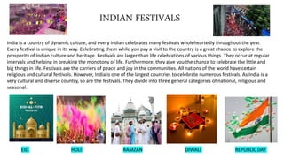 INDIAN FESTIVALS
India is a country of dynamic culture, and every Indian celebrates many festivals wholeheartedly throughout the year.
Every festival is unique in its way. Celebrating them while you pay a visit to the country is a great chance to explore the
prosperity of Indian culture and heritage. Festivals are larger than life celebrations of various things. They occur at regular
intervals and helping in breaking the monotony of life. Furthermore, they give you the chance to celebrate the little and
big things in life. Festivals are the carriers of peace and joy in the communities. All nations of the world have certain
religious and cultural festivals. However, India is one of the largest countries to celebrate numerous festivals. As India is a
very cultural and diverse country, so are the festivals. They divide into three general categories of national, religious and
seasonal.
EID HOLI RAMZAN DIWALI REPUBLIC DAY
 