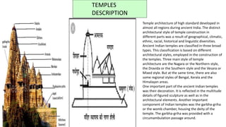 TEMPLES
DESCRIPTION
Temple architecture of high standard developed in
almost all regions during ancient India. The distinct
architectural style of temple construction in
different parts was a result of geographical, climatic,
ethnic, racial, historical and linguistic diversities.
Ancient Indian temples are classified in three broad
types. This classification is based on different
architectural styles, employed in the construction of
the temples. Three main style of temple
architecture are the Nagara or the Northern style,
the Dravida or the Southern style and the Vesara or
Mixed style. But at the same time, there are also
some regional styles of Bengal, Kerala and the
Himalayan areas.
One important part of the ancient Indian temples
was their decoration. It is reflected in the multitude
details of figured sculpture as well as in the
architectural elements. Another important
component of Indian temples was the garbha-griha
or the womb chamber, housing the deity of the
temple. The garbha-griha was provided with a
circumambulation passage around.
 