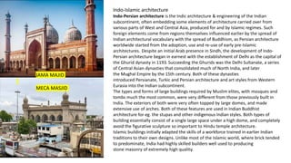 JAMA MAJID
MECA MASJID
Indo-Islamic architecture
Indo-Persian architecture is the Indic architecture & engineering of the Indian
subcontinent, often embedding some elements of architecture carried over from
various parts of West and Central Asia, produced for and by Islamic regimes. Such
foreign elements come from regions themselves influenced earlier by the spread of
Indian architectural vocabulary with the spread of Buddhism, as Persian architecture
worldwide started from the adoption, use and re-use of early pre-Islamic
architectures. Despite an initial Arab presence in Sindh, the development of Indo-
Persian architecture began in earnest with the establishment of Delhi as the capital of
the Ghurid dynasty in 1193. Succeeding the Ghurids was the Delhi Sultanate, a series
of Central Asian dynasties that consolidated much of North India, and later
the Mughal Empire by the 15th century. Both of these dynasties
introduced Persianate, Turkic and Persian architecture and art styles from Western
Eurasia into the Indian subcontinent.
The types and forms of large buildings required by Muslim elites, with mosques and
tombs much the most common, were very different from those previously built in
India. The exteriors of both were very often topped by large domes, and made
extensive use of arches. Both of these features are used in Indian Buddhist
architecture for eg. the stupas and other indigenous Indian styles. Both types of
building essentially consist of a single large space under a high dome, and completely
avoid the figurative sculpture so important to Hindu temple architecture.
Islamic buildings initially adapted the skills of a workforce trained in earlier Indian
traditions to their own designs. Unlike most of the Islamic world, where brick tended
to predominate, India had highly skilled builders well used to producing
stone masonry of extremely high quality.
 