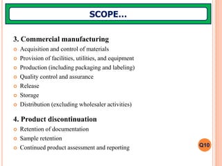 3. Commercial manufacturing
 Acquisition and control of materials
 Provision of facilities, utilities, and equipment
 Production (including packaging and labeling)
 Quality control and assurance
 Release
 Storage
 Distribution (excluding wholesaler activities)
4. Product discontinuation
 Retention of documentation
 Sample retention
 Continued product assessment and reporting
SCOPE…
Q10
 
