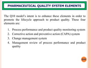 The Q10 model’s intent is to enhance these elements in order to
promote the lifecycle approach to product quality. These four
elements are:
1. Process performance and product quality monitoring system
2. Corrective action and preventive action (CAPA) system
3. Change management system
4. Management review of process performance and product
quality
PHARMACEUTICAL QUALITY SYSTEM ELEMENTS
Q10
 