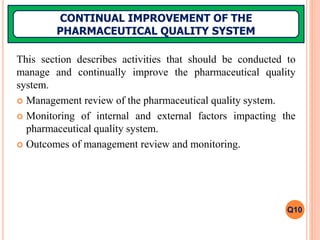 This section describes activities that should be conducted to
manage and continually improve the pharmaceutical quality
system.
 Management review of the pharmaceutical quality system.
 Monitoring of internal and external factors impacting the
pharmaceutical quality system.
 Outcomes of management review and monitoring.
CONTINUAL IMPROVEMENT OF THE
PHARMACEUTICAL QUALITY SYSTEM
Q10
 