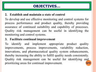 2. Establish and maintain a state of control
To develop and use effective monitoring and control systems for
process performance and product quality, thereby providing
assurance of continued suitability and capability of processes.
Quality risk management can be useful in identifying the
monitoring and control systems.
3. Facilitate continual improvement
To identify and implement appropriate product quality
improvements, process improvements, variability reduction,
innovations, and pharmaceutical quality system enhancements,
thereby increasing the ability to fulfill quality needs consistently.
Quality risk management can be useful for identifying and
prioritizing areas for continual improvement.
OBJECTIVES…
Q10
 