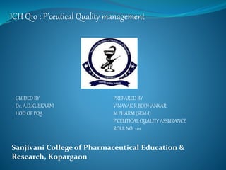 ICH Q10 : P’ceutical Quality management
GUIDED BY
Dr. A.D.KULKARNI
HOD OF PQA
PREPARED BY
VINAYAK R BODHANKAR
M PHARM (SEM-I)
P’CEUTICAL QUALITY ASSURANCE
ROLL NO. : 01
Sanjivani College of Pharmaceutical Education &
Research, Kopargaon
 
