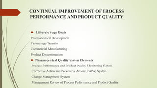 CONTINUAL IMPROVEMENT OF PROCESS
PERFORMANCE AND PRODUCT QUALITY
 Lifecycle Stage Goals
Pharmaceutical Development
Technology Transfer
Commercial Manufacturing
Product Discontinuation
 Pharmaceutical Quality System Elements
Process Performance and Product Quality Monitoring System
Corrective Action and Preventive Action (CAPA) System
Change Management System
Management Review of Process Performance and Product Quality
 
