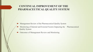 CONTINUAL IMPROVEMENT OF THE
PHARMACEUTICAL QUALITY SYSTEM
 Management Review of the Pharmaceutical Quality System
 Monitoring of Internal and External Factors Impacting the Pharmaceutical
Quality System
 Outcomes of Management Review and Monitoring
 