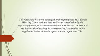 This Guideline has been developed by the appropriate ICH Expert
Working Group and has been subject to consultation by the
regulatory parties, in accordance with the ICH Process. At Step 4 of
the Process the final draft is recommended for adoption to the
regulatory bodies of the European Union, Japan and USA.
 