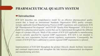 PHARMACEUTICAL QUALITY SYSTEM
Introduction
ICH Q10 describes one comprehensive model for an effective pharmaceutical quality
system that is based on International Standards Organisation (ISO) quality concepts,
includes applicable Good Manufacturing Practice (GMP) regulations and complements ICH
Q8 “Pharmaceutical Development” and ICH Q9 “Quality Risk Management”. ICH Q10 is a
model for a pharmaceutical quality system that can be implemented throughout the different
stages of a product lifecycle. Much of the content of ICH Q10 applicable to manufacturing
sites is currently specified by regional GMP requirements. ICH Q10 is not intended to
create any new expectations beyond current regulatory requirements. Consequently, the
content of ICH Q10 that is additional to current regional GMP requirements is optional.
Implementation of ICH Q10 throughout the product lifecycle should facilitate innovation
and continual improvement and strengthen the link between pharmaceutical development
and manufacturing activities.
 