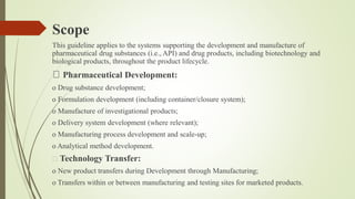 Scope
This guideline applies to the systems supporting the development and manufacture of
pharmaceutical drug substances (i.e., API) and drug products, including biotechnology and
biological products, throughout the product lifecycle.
Pharmaceutical Development:
o Drug substance development;
o Formulation development (including container/closure system);
o Manufacture of investigational products;
o Delivery system development (where relevant);
o Manufacturing process development and scale-up;
o Analytical method development.
Technology Transfer:
o New product transfers during Development through Manufacturing;
o Transfers within or between manufacturing and testing sites for marketed products.
 