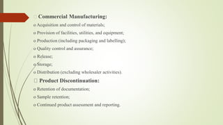Commercial Manufacturing:
o Acquisition and control of materials;
o Provision of facilities, utilities, and equipment;
o Production (including packaging and labelling);
o Quality control and assurance;
o Release;
o Storage;
o Distribution (excluding wholesaler activities).
Product Discontinuation:
o Retention of documentation;
o Sample retention;
o Continued product assessment and reporting.
 