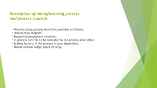 Description of manufacturing process
and process controls
• Manufacturing process should be provided as follows,
• Process flow diagram,
• Sequential procedural narrative,
• In-process controls to be indicated in the process description,
• Scaling factors, if the process is scale dependant,
• Should include design space (if any).
 