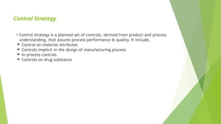 Control Strategy
• Control strategy is a planned set of controls, derived from product and process
understanding, that assures process performance & quality. It include,
 Control on material attributes
 Controls implicit in the design of manufacturing process
 In-process controls
 Controls on drug substance
 
