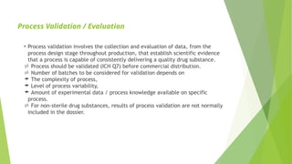 Process Validation / Evaluation
• Process validation involves the collection and evaluation of data, from the
process design stage throughout production, that establish scientific evidence
that a process is capable of consistently delivering a quality drug substance.
 Process should be validated (ICH Q7) before commercial distribution.
 Number of batches to be considered for validation depends on
 The complexity of process,
 Level of process variability,
 Amount of experimental data / process knowledge available on specific
process.
 For non-sterile drug substances, results of process validation are not normally
included in the dossier.
 