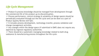 Life Cycle Management
 Product & process knowledge should be managed from development through
the commercial life of the product up to discontinuation.
 Process performance, control strategy & suitability of design spaces should be
periodically evaluated through out the life cycle and can be done as a part of
Product Quality Review (ICH Q7).
 It includes process development, technology transfer, process validation and
change management activities.
 Any changes within the design space (if submitted in DMF) does not require any
approval by regional regulatory authorities.
 There should be a systematic managing knowledge related to both drug
substance & manufacturing process throughout the life cycle.
 