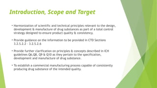 Introduction, Scope and Target
• Harmonization of scientific and technical principles relevant to the design,
development & manufacture of drug substances as part of a total control
strategy designed to ensure product quality & consistency.
• Provide guidance on the information to be provided in CTD Sections
3.2.S.2.2 – 3.2.S.2.6
• Provide further clarification on principles & concepts described in ICH
guidelines Q6,Q8, Q9 & Q10 as they pertain to the specification,
development and manufacture of drug substance.
• To establish a commercial manufacturing process capable of consistently
producing drug substance of the intended quality.
 