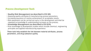 Process Development Tools
• Quality Risk Management (as described in ICH Q9)
• Assessing quality attributes & manufacturing process parameters.
• Increasing assurance of routine achievement of acceptable results.
• Risk assessment can be carried out early in the development and shall be
repeated as knowledge & understanding increases on the process.
• Knowledge Management (as described in ICH Q10)
• Prior knowledge & development studies which include chemical, engineering
principles and applied manufacturing experience.
These tools help establish the link between material attributes, process
parameters, and drug substance quality.
 