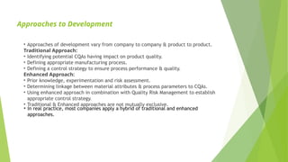 Approaches to Development
• Approaches of development vary from company to company & product to product.
Traditional Approach:
• Identifying potential CQAs having impact on product quality.
• Defining appropriate manufacturing process.
• Defining a control strategy to ensure process performance & quality.
Enhanced Approach:
• Prior knowledge, experimentation and risk assessment.
• Determining linkage between material attributes & process parameters to CQAs.
• Using enhanced approach in combination with Quality Risk Management to establish
appropriate control strategy.
• Traditional & Enhanced approaches are not mutually exclusive.
• In real practice, most companies apply a hybrid of traditional and enhanced
approaches.
 
