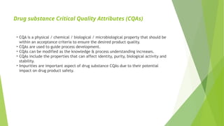Drug substance Critical Quality Attributes (CQAs)
• CQA is a physical / chemical / biological / microbiological property that should be
within an acceptance criteria to ensure the desired product quality.
• CQAs are used to guide process development.
• CQAs can be modified as the knowledge & process understanding increases.
• CQAs include the properties that can affect identity, purity, biological activity and
stability.
• Impurities are important aspect of drug substance CQAs due to their potential
impact on drug product safety.
 