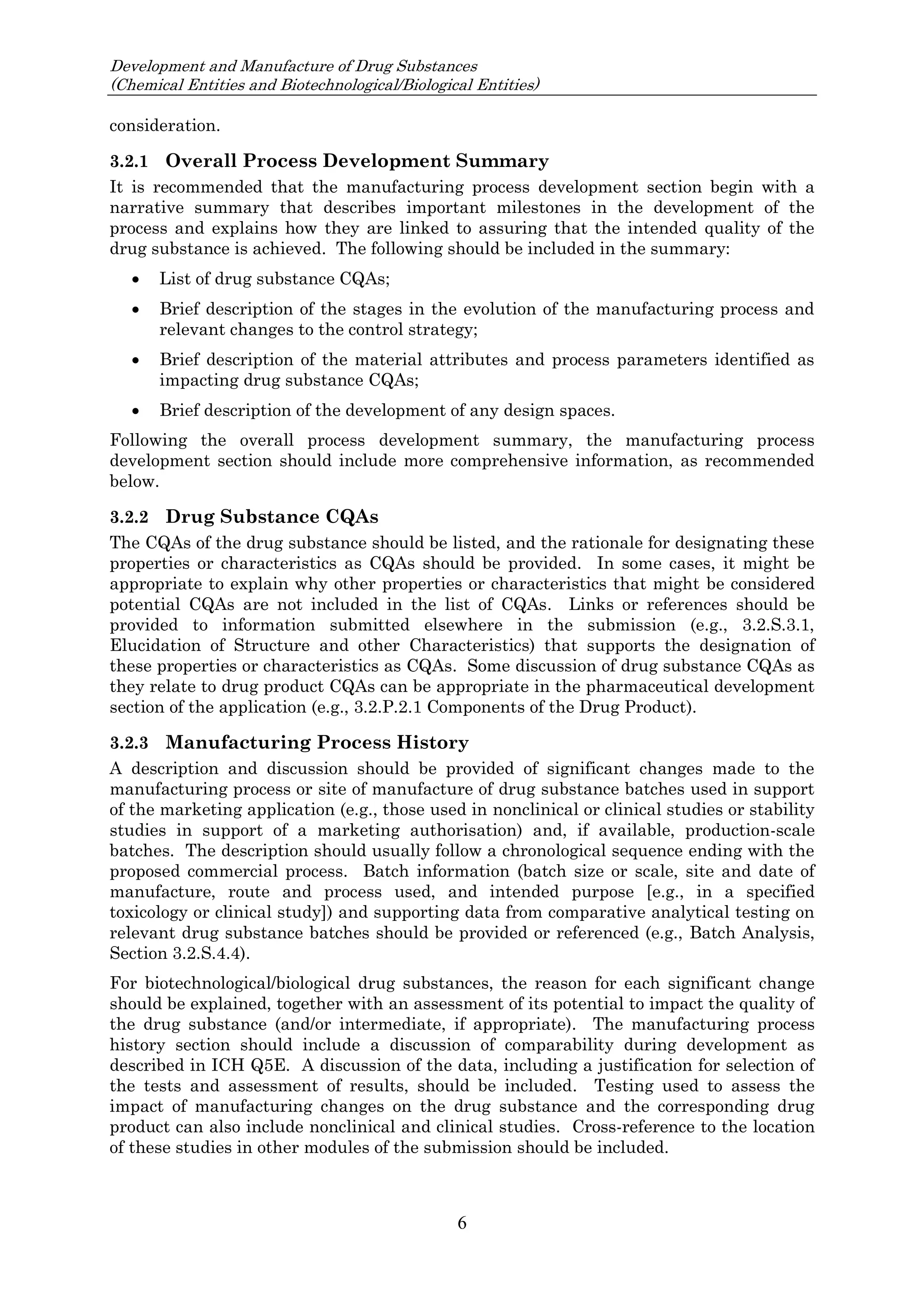 Development and Manufacture of Drug Substances
(Chemical Entities and Biotechnological/Biological Entities)
6
consideration.
3.2.1 Overall Process Development Summary
It is recommended that the manufacturing process development section begin with a
narrative summary that describes important milestones in the development of the
process and explains how they are linked to assuring that the intended quality of the
drug substance is achieved. The following should be included in the summary:
 List of drug substance CQAs;
 Brief description of the stages in the evolution of the manufacturing process and
relevant changes to the control strategy;
 Brief description of the material attributes and process parameters identified as
impacting drug substance CQAs;
 Brief description of the development of any design spaces.
Following the overall process development summary, the manufacturing process
development section should include more comprehensive information, as recommended
below.
3.2.2 Drug Substance CQAs
The CQAs of the drug substance should be listed, and the rationale for designating these
properties or characteristics as CQAs should be provided. In some cases, it might be
appropriate to explain why other properties or characteristics that might be considered
potential CQAs are not included in the list of CQAs. Links or references should be
provided to information submitted elsewhere in the submission (e.g., 3.2.S.3.1,
Elucidation of Structure and other Characteristics) that supports the designation of
these properties or characteristics as CQAs. Some discussion of drug substance CQAs as
they relate to drug product CQAs can be appropriate in the pharmaceutical development
section of the application (e.g., 3.2.P.2.1 Components of the Drug Product).
3.2.3 Manufacturing Process History
A description and discussion should be provided of significant changes made to the
manufacturing process or site of manufacture of drug substance batches used in support
of the marketing application (e.g., those used in nonclinical or clinical studies or stability
studies in support of a marketing authorisation) and, if available, production-scale
batches. The description should usually follow a chronological sequence ending with the
proposed commercial process. Batch information (batch size or scale, site and date of
manufacture, route and process used, and intended purpose [e.g., in a specified
toxicology or clinical study]) and supporting data from comparative analytical testing on
relevant drug substance batches should be provided or referenced (e.g., Batch Analysis,
Section 3.2.S.4.4).
For biotechnological/biological drug substances, the reason for each significant change
should be explained, together with an assessment of its potential to impact the quality of
the drug substance (and/or intermediate, if appropriate). The manufacturing process
history section should include a discussion of comparability during development as
described in ICH Q5E. A discussion of the data, including a justification for selection of
the tests and assessment of results, should be included. Testing used to assess the
impact of manufacturing changes on the drug substance and the corresponding drug
product can also include nonclinical and clinical studies. Cross-reference to the location
of these studies in other modules of the submission should be included.
 