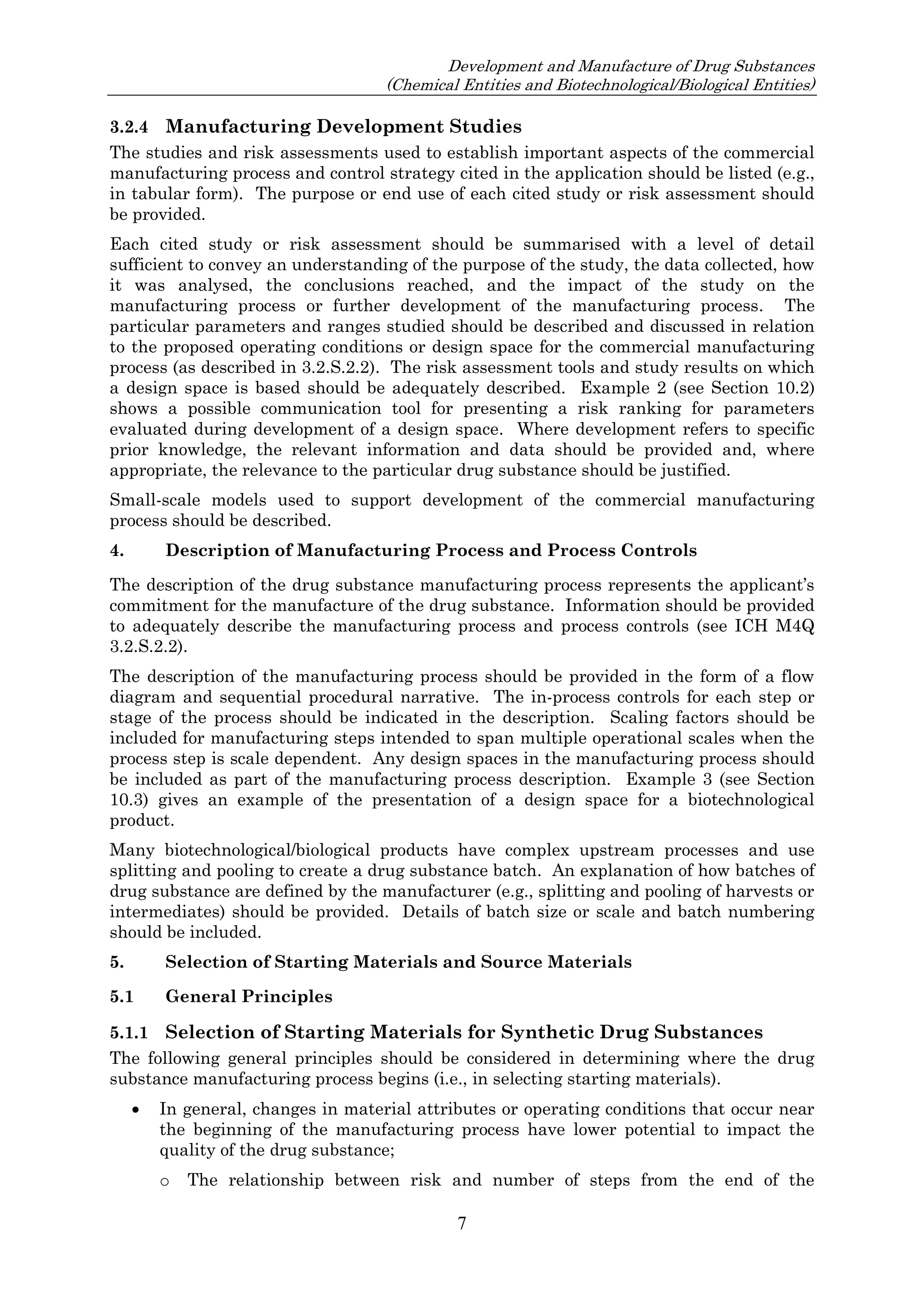 Development and Manufacture of Drug Substances
(Chemical Entities and Biotechnological/Biological Entities)
7
3.2.4 Manufacturing Development Studies
The studies and risk assessments used to establish important aspects of the commercial
manufacturing process and control strategy cited in the application should be listed (e.g.,
in tabular form). The purpose or end use of each cited study or risk assessment should
be provided.
Each cited study or risk assessment should be summarised with a level of detail
sufficient to convey an understanding of the purpose of the study, the data collected, how
it was analysed, the conclusions reached, and the impact of the study on the
manufacturing process or further development of the manufacturing process. The
particular parameters and ranges studied should be described and discussed in relation
to the proposed operating conditions or design space for the commercial manufacturing
process (as described in 3.2.S.2.2). The risk assessment tools and study results on which
a design space is based should be adequately described. Example 2 (see Section 10.2)
shows a possible communication tool for presenting a risk ranking for parameters
evaluated during development of a design space. Where development refers to specific
prior knowledge, the relevant information and data should be provided and, where
appropriate, the relevance to the particular drug substance should be justified.
Small-scale models used to support development of the commercial manufacturing
process should be described.
4. Description of Manufacturing Process and Process Controls
The description of the drug substance manufacturing process represents the applicant’s
commitment for the manufacture of the drug substance. Information should be provided
to adequately describe the manufacturing process and process controls (see ICH M4Q
3.2.S.2.2).
The description of the manufacturing process should be provided in the form of a flow
diagram and sequential procedural narrative. The in-process controls for each step or
stage of the process should be indicated in the description. Scaling factors should be
included for manufacturing steps intended to span multiple operational scales when the
process step is scale dependent. Any design spaces in the manufacturing process should
be included as part of the manufacturing process description. Example 3 (see Section
10.3) gives an example of the presentation of a design space for a biotechnological
product.
Many biotechnological/biological products have complex upstream processes and use
splitting and pooling to create a drug substance batch. An explanation of how batches of
drug substance are defined by the manufacturer (e.g., splitting and pooling of harvests or
intermediates) should be provided. Details of batch size or scale and batch numbering
should be included.
5. Selection of Starting Materials and Source Materials
5.1 General Principles
5.1.1 Selection of Starting Materials for Synthetic Drug Substances
The following general principles should be considered in determining where the drug
substance manufacturing process begins (i.e., in selecting starting materials).
 In general, changes in material attributes or operating conditions that occur near
the beginning of the manufacturing process have lower potential to impact the
quality of the drug substance;
o The relationship between risk and number of steps from the end of the
 