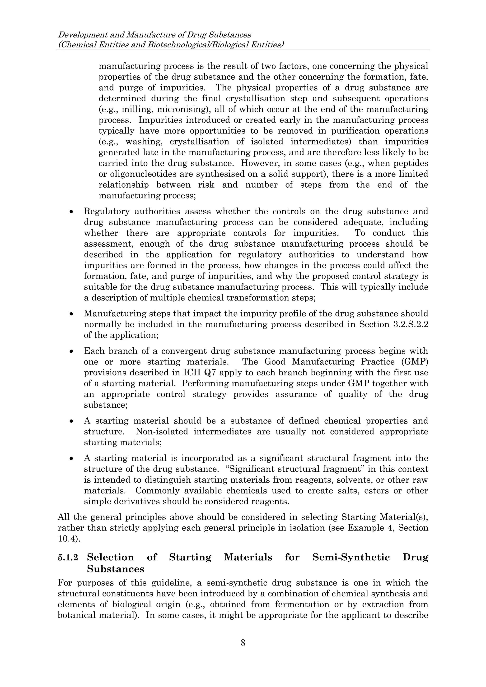 Development and Manufacture of Drug Substances
(Chemical Entities and Biotechnological/Biological Entities)
8
manufacturing process is the result of two factors, one concerning the physical
properties of the drug substance and the other concerning the formation, fate,
and purge of impurities. The physical properties of a drug substance are
determined during the final crystallisation step and subsequent operations
(e.g., milling, micronising), all of which occur at the end of the manufacturing
process. Impurities introduced or created early in the manufacturing process
typically have more opportunities to be removed in purification operations
(e.g., washing, crystallisation of isolated intermediates) than impurities
generated late in the manufacturing process, and are therefore less likely to be
carried into the drug substance. However, in some cases (e.g., when peptides
or oligonucleotides are synthesised on a solid support), there is a more limited
relationship between risk and number of steps from the end of the
manufacturing process;
 Regulatory authorities assess whether the controls on the drug substance and
drug substance manufacturing process can be considered adequate, including
whether there are appropriate controls for impurities. To conduct this
assessment, enough of the drug substance manufacturing process should be
described in the application for regulatory authorities to understand how
impurities are formed in the process, how changes in the process could affect the
formation, fate, and purge of impurities, and why the proposed control strategy is
suitable for the drug substance manufacturing process. This will typically include
a description of multiple chemical transformation steps;
 Manufacturing steps that impact the impurity profile of the drug substance should
normally be included in the manufacturing process described in Section 3.2.S.2.2
of the application;
 Each branch of a convergent drug substance manufacturing process begins with
one or more starting materials. The Good Manufacturing Practice (GMP)
provisions described in ICH Q7 apply to each branch beginning with the first use
of a starting material. Performing manufacturing steps under GMP together with
an appropriate control strategy provides assurance of quality of the drug
substance;
 A starting material should be a substance of defined chemical properties and
structure. Non-isolated intermediates are usually not considered appropriate
starting materials;
 A starting material is incorporated as a significant structural fragment into the
structure of the drug substance. “Significant structural fragment” in this context
is intended to distinguish starting materials from reagents, solvents, or other raw
materials. Commonly available chemicals used to create salts, esters or other
simple derivatives should be considered reagents.
All the general principles above should be considered in selecting Starting Material(s),
rather than strictly applying each general principle in isolation (see Example 4, Section
10.4).
5.1.2 Selection of Starting Materials for Semi-Synthetic Drug
Substances
For purposes of this guideline, a semi-synthetic drug substance is one in which the
structural constituents have been introduced by a combination of chemical synthesis and
elements of biological origin (e.g., obtained from fermentation or by extraction from
botanical material). In some cases, it might be appropriate for the applicant to describe
 