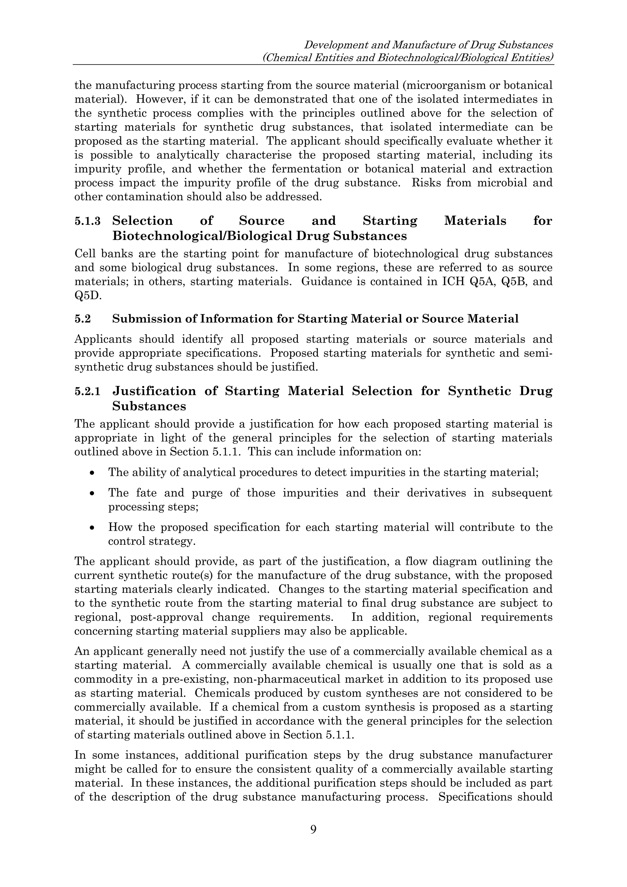 Development and Manufacture of Drug Substances
(Chemical Entities and Biotechnological/Biological Entities)
9
the manufacturing process starting from the source material (microorganism or botanical
material). However, if it can be demonstrated that one of the isolated intermediates in
the synthetic process complies with the principles outlined above for the selection of
starting materials for synthetic drug substances, that isolated intermediate can be
proposed as the starting material. The applicant should specifically evaluate whether it
is possible to analytically characterise the proposed starting material, including its
impurity profile, and whether the fermentation or botanical material and extraction
process impact the impurity profile of the drug substance. Risks from microbial and
other contamination should also be addressed.
5.1.3 Selection of Source and Starting Materials for
Biotechnological/Biological Drug Substances
Cell banks are the starting point for manufacture of biotechnological drug substances
and some biological drug substances. In some regions, these are referred to as source
materials; in others, starting materials. Guidance is contained in ICH Q5A, Q5B, and
Q5D.
5.2 Submission of Information for Starting Material or Source Material
Applicants should identify all proposed starting materials or source materials and
provide appropriate specifications. Proposed starting materials for synthetic and semi-
synthetic drug substances should be justified.
5.2.1 Justification of Starting Material Selection for Synthetic Drug
Substances
The applicant should provide a justification for how each proposed starting material is
appropriate in light of the general principles for the selection of starting materials
outlined above in Section 5.1.1. This can include information on:
 The ability of analytical procedures to detect impurities in the starting material;
 The fate and purge of those impurities and their derivatives in subsequent
processing steps;
 How the proposed specification for each starting material will contribute to the
control strategy.
The applicant should provide, as part of the justification, a flow diagram outlining the
current synthetic route(s) for the manufacture of the drug substance, with the proposed
starting materials clearly indicated. Changes to the starting material specification and
to the synthetic route from the starting material to final drug substance are subject to
regional, post-approval change requirements. In addition, regional requirements
concerning starting material suppliers may also be applicable.
An applicant generally need not justify the use of a commercially available chemical as a
starting material. A commercially available chemical is usually one that is sold as a
commodity in a pre-existing, non-pharmaceutical market in addition to its proposed use
as starting material. Chemicals produced by custom syntheses are not considered to be
commercially available. If a chemical from a custom synthesis is proposed as a starting
material, it should be justified in accordance with the general principles for the selection
of starting materials outlined above in Section 5.1.1.
In some instances, additional purification steps by the drug substance manufacturer
might be called for to ensure the consistent quality of a commercially available starting
material. In these instances, the additional purification steps should be included as part
of the description of the drug substance manufacturing process. Specifications should
 
