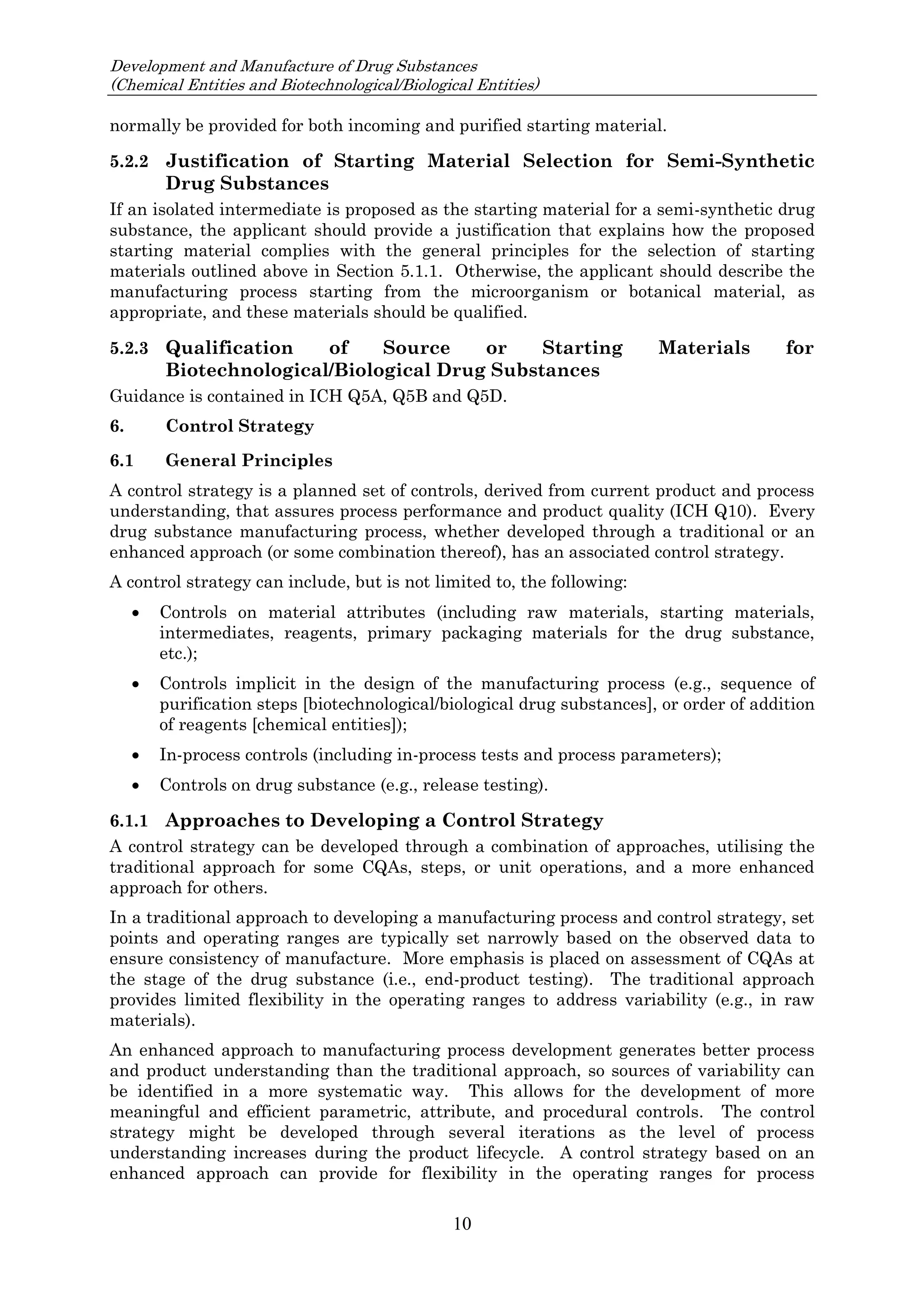 Development and Manufacture of Drug Substances
(Chemical Entities and Biotechnological/Biological Entities)
10
normally be provided for both incoming and purified starting material.
5.2.2 Justification of Starting Material Selection for Semi-Synthetic
Drug Substances
If an isolated intermediate is proposed as the starting material for a semi-synthetic drug
substance, the applicant should provide a justification that explains how the proposed
starting material complies with the general principles for the selection of starting
materials outlined above in Section 5.1.1. Otherwise, the applicant should describe the
manufacturing process starting from the microorganism or botanical material, as
appropriate, and these materials should be qualified.
5.2.3 Qualification of Source or Starting Materials for
Biotechnological/Biological Drug Substances
Guidance is contained in ICH Q5A, Q5B and Q5D.
6. Control Strategy
6.1 General Principles
A control strategy is a planned set of controls, derived from current product and process
understanding, that assures process performance and product quality (ICH Q10). Every
drug substance manufacturing process, whether developed through a traditional or an
enhanced approach (or some combination thereof), has an associated control strategy.
A control strategy can include, but is not limited to, the following:
 Controls on material attributes (including raw materials, starting materials,
intermediates, reagents, primary packaging materials for the drug substance,
etc.);
 Controls implicit in the design of the manufacturing process (e.g., sequence of
purification steps [biotechnological/biological drug substances], or order of addition
of reagents [chemical entities]);
 In-process controls (including in-process tests and process parameters);
 Controls on drug substance (e.g., release testing).
6.1.1 Approaches to Developing a Control Strategy
A control strategy can be developed through a combination of approaches, utilising the
traditional approach for some CQAs, steps, or unit operations, and a more enhanced
approach for others.
In a traditional approach to developing a manufacturing process and control strategy, set
points and operating ranges are typically set narrowly based on the observed data to
ensure consistency of manufacture. More emphasis is placed on assessment of CQAs at
the stage of the drug substance (i.e., end-product testing). The traditional approach
provides limited flexibility in the operating ranges to address variability (e.g., in raw
materials).
An enhanced approach to manufacturing process development generates better process
and product understanding than the traditional approach, so sources of variability can
be identified in a more systematic way. This allows for the development of more
meaningful and efficient parametric, attribute, and procedural controls. The control
strategy might be developed through several iterations as the level of process
understanding increases during the product lifecycle. A control strategy based on an
enhanced approach can provide for flexibility in the operating ranges for process
 