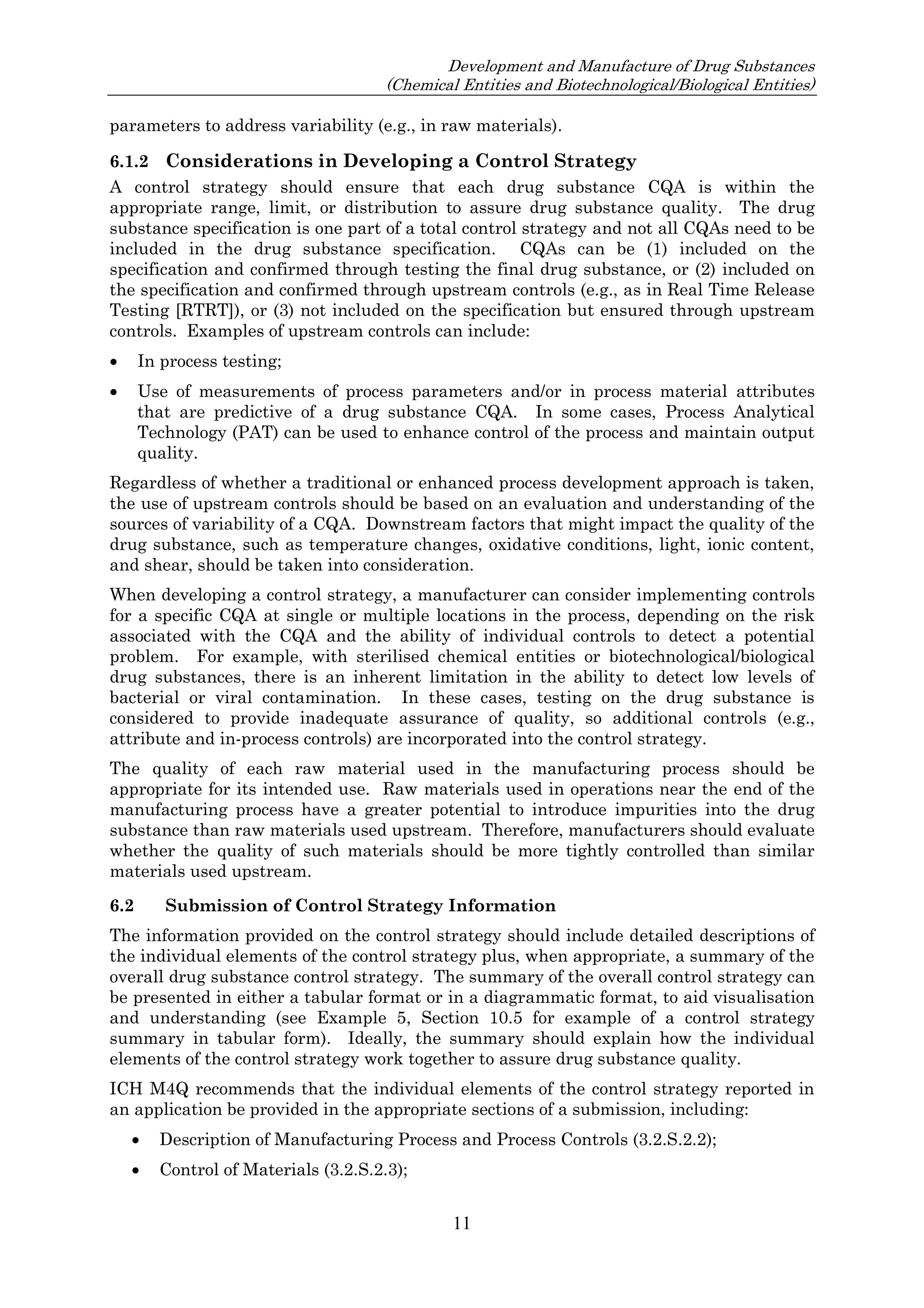 Development and Manufacture of Drug Substances
(Chemical Entities and Biotechnological/Biological Entities)
11
parameters to address variability (e.g., in raw materials).
6.1.2 Considerations in Developing a Control Strategy
A control strategy should ensure that each drug substance CQA is within the
appropriate range, limit, or distribution to assure drug substance quality. The drug
substance specification is one part of a total control strategy and not all CQAs need to be
included in the drug substance specification. CQAs can be (1) included on the
specification and confirmed through testing the final drug substance, or (2) included on
the specification and confirmed through upstream controls (e.g., as in Real Time Release
Testing [RTRT]), or (3) not included on the specification but ensured through upstream
controls. Examples of upstream controls can include:
 In process testing;
 Use of measurements of process parameters and/or in process material attributes
that are predictive of a drug substance CQA. In some cases, Process Analytical
Technology (PAT) can be used to enhance control of the process and maintain output
quality.
Regardless of whether a traditional or enhanced process development approach is taken,
the use of upstream controls should be based on an evaluation and understanding of the
sources of variability of a CQA. Downstream factors that might impact the quality of the
drug substance, such as temperature changes, oxidative conditions, light, ionic content,
and shear, should be taken into consideration.
When developing a control strategy, a manufacturer can consider implementing controls
for a specific CQA at single or multiple locations in the process, depending on the risk
associated with the CQA and the ability of individual controls to detect a potential
problem. For example, with sterilised chemical entities or biotechnological/biological
drug substances, there is an inherent limitation in the ability to detect low levels of
bacterial or viral contamination. In these cases, testing on the drug substance is
considered to provide inadequate assurance of quality, so additional controls (e.g.,
attribute and in-process controls) are incorporated into the control strategy.
The quality of each raw material used in the manufacturing process should be
appropriate for its intended use. Raw materials used in operations near the end of the
manufacturing process have a greater potential to introduce impurities into the drug
substance than raw materials used upstream. Therefore, manufacturers should evaluate
whether the quality of such materials should be more tightly controlled than similar
materials used upstream.
6.2 Submission of Control Strategy Information
The information provided on the control strategy should include detailed descriptions of
the individual elements of the control strategy plus, when appropriate, a summary of the
overall drug substance control strategy. The summary of the overall control strategy can
be presented in either a tabular format or in a diagrammatic format, to aid visualisation
and understanding (see Example 5, Section 10.5 for example of a control strategy
summary in tabular form). Ideally, the summary should explain how the individual
elements of the control strategy work together to assure drug substance quality.
ICH M4Q recommends that the individual elements of the control strategy reported in
an application be provided in the appropriate sections of a submission, including:
 Description of Manufacturing Process and Process Controls (3.2.S.2.2);
 Control of Materials (3.2.S.2.3);
 