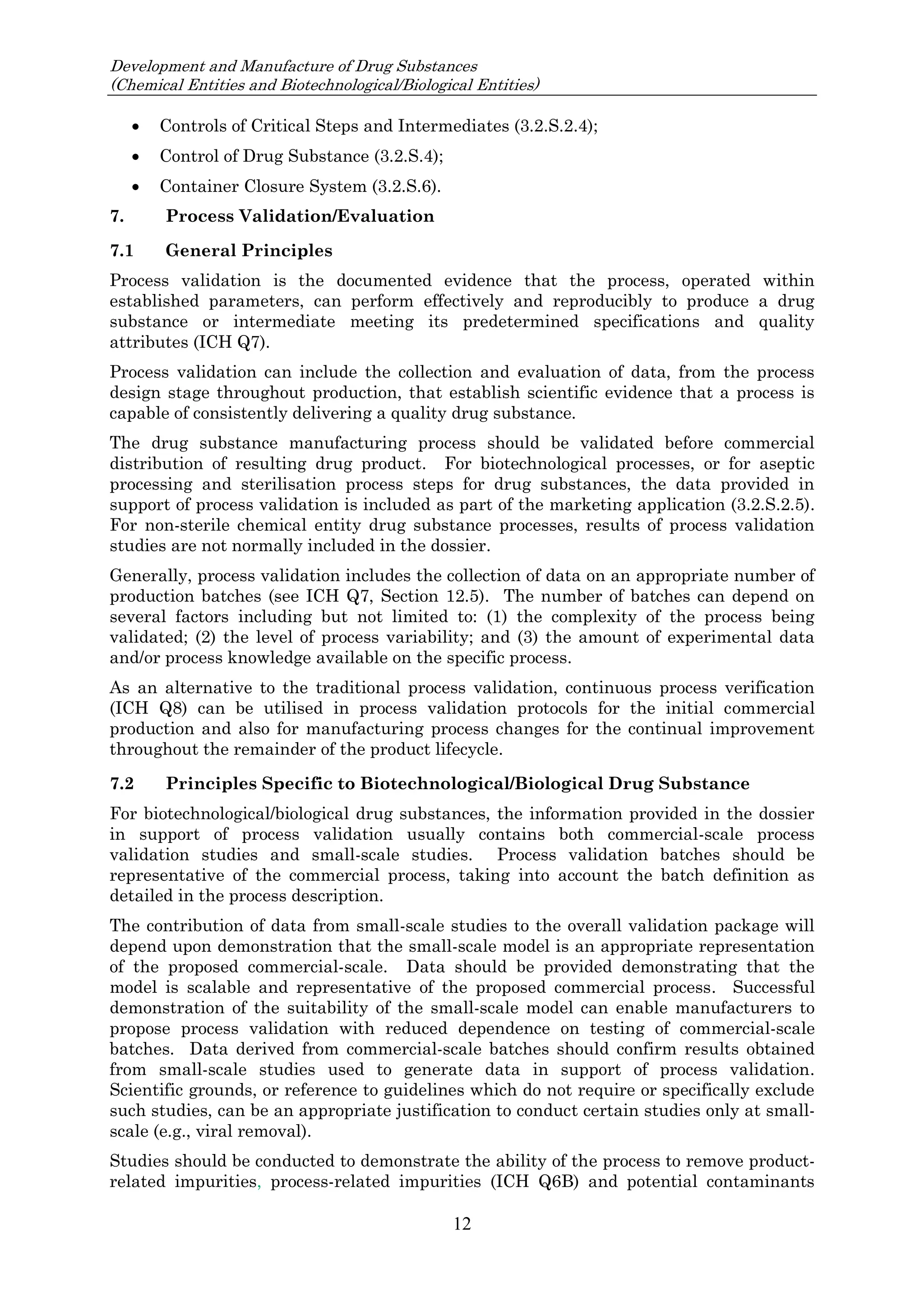 Development and Manufacture of Drug Substances
(Chemical Entities and Biotechnological/Biological Entities)
12
 Controls of Critical Steps and Intermediates (3.2.S.2.4);
 Control of Drug Substance (3.2.S.4);
 Container Closure System (3.2.S.6).
7. Process Validation/Evaluation
7.1 General Principles
Process validation is the documented evidence that the process, operated within
established parameters, can perform effectively and reproducibly to produce a drug
substance or intermediate meeting its predetermined specifications and quality
attributes (ICH Q7).
Process validation can include the collection and evaluation of data, from the process
design stage throughout production, that establish scientific evidence that a process is
capable of consistently delivering a quality drug substance.
The drug substance manufacturing process should be validated before commercial
distribution of resulting drug product. For biotechnological processes, or for aseptic
processing and sterilisation process steps for drug substances, the data provided in
support of process validation is included as part of the marketing application (3.2.S.2.5).
For non-sterile chemical entity drug substance processes, results of process validation
studies are not normally included in the dossier.
Generally, process validation includes the collection of data on an appropriate number of
production batches (see ICH Q7, Section 12.5). The number of batches can depend on
several factors including but not limited to: (1) the complexity of the process being
validated; (2) the level of process variability; and (3) the amount of experimental data
and/or process knowledge available on the specific process.
As an alternative to the traditional process validation, continuous process verification
(ICH Q8) can be utilised in process validation protocols for the initial commercial
production and also for manufacturing process changes for the continual improvement
throughout the remainder of the product lifecycle.
7.2 Principles Specific to Biotechnological/Biological Drug Substance
For biotechnological/biological drug substances, the information provided in the dossier
in support of process validation usually contains both commercial-scale process
validation studies and small-scale studies. Process validation batches should be
representative of the commercial process, taking into account the batch definition as
detailed in the process description.
The contribution of data from small-scale studies to the overall validation package will
depend upon demonstration that the small-scale model is an appropriate representation
of the proposed commercial-scale. Data should be provided demonstrating that the
model is scalable and representative of the proposed commercial process. Successful
demonstration of the suitability of the small-scale model can enable manufacturers to
propose process validation with reduced dependence on testing of commercial-scale
batches. Data derived from commercial-scale batches should confirm results obtained
from small-scale studies used to generate data in support of process validation.
Scientific grounds, or reference to guidelines which do not require or specifically exclude
such studies, can be an appropriate justification to conduct certain studies only at small-
scale (e.g., viral removal).
Studies should be conducted to demonstrate the ability of the process to remove product-
related impurities, process-related impurities (ICH Q6B) and potential contaminants
 