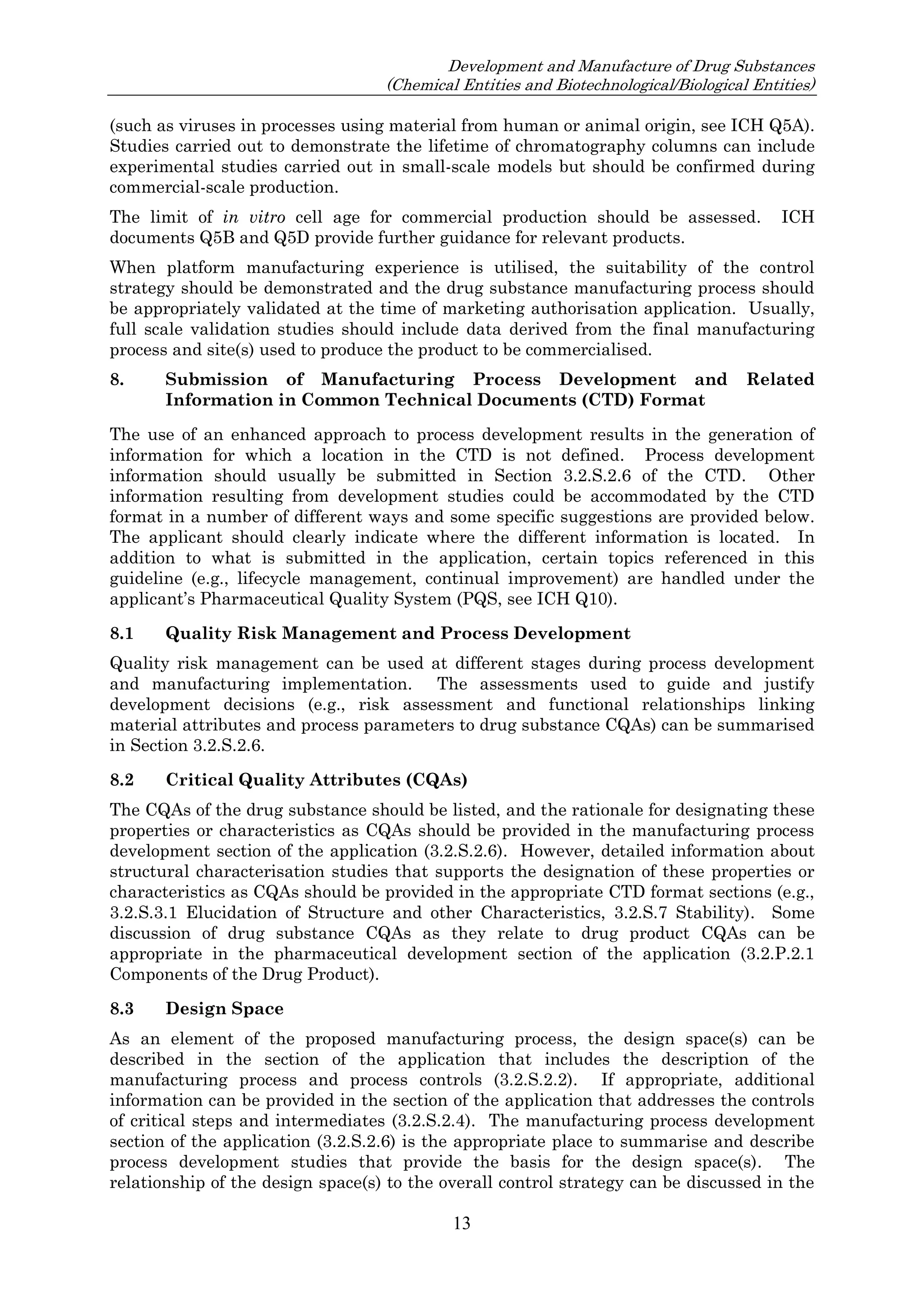 Development and Manufacture of Drug Substances
(Chemical Entities and Biotechnological/Biological Entities)
13
(such as viruses in processes using material from human or animal origin, see ICH Q5A).
Studies carried out to demonstrate the lifetime of chromatography columns can include
experimental studies carried out in small-scale models but should be confirmed during
commercial-scale production.
The limit of in vitro cell age for commercial production should be assessed. ICH
documents Q5B and Q5D provide further guidance for relevant products.
When platform manufacturing experience is utilised, the suitability of the control
strategy should be demonstrated and the drug substance manufacturing process should
be appropriately validated at the time of marketing authorisation application. Usually,
full scale validation studies should include data derived from the final manufacturing
process and site(s) used to produce the product to be commercialised.
8. Submission of Manufacturing Process Development and Related
Information in Common Technical Documents (CTD) Format
The use of an enhanced approach to process development results in the generation of
information for which a location in the CTD is not defined. Process development
information should usually be submitted in Section 3.2.S.2.6 of the CTD. Other
information resulting from development studies could be accommodated by the CTD
format in a number of different ways and some specific suggestions are provided below.
The applicant should clearly indicate where the different information is located. In
addition to what is submitted in the application, certain topics referenced in this
guideline (e.g., lifecycle management, continual improvement) are handled under the
applicant’s Pharmaceutical Quality System (PQS, see ICH Q10).
8.1 Quality Risk Management and Process Development
Quality risk management can be used at different stages during process development
and manufacturing implementation. The assessments used to guide and justify
development decisions (e.g., risk assessment and functional relationships linking
material attributes and process parameters to drug substance CQAs) can be summarised
in Section 3.2.S.2.6.
8.2 Critical Quality Attributes (CQAs)
The CQAs of the drug substance should be listed, and the rationale for designating these
properties or characteristics as CQAs should be provided in the manufacturing process
development section of the application (3.2.S.2.6). However, detailed information about
structural characterisation studies that supports the designation of these properties or
characteristics as CQAs should be provided in the appropriate CTD format sections (e.g.,
3.2.S.3.1 Elucidation of Structure and other Characteristics, 3.2.S.7 Stability). Some
discussion of drug substance CQAs as they relate to drug product CQAs can be
appropriate in the pharmaceutical development section of the application (3.2.P.2.1
Components of the Drug Product).
8.3 Design Space
As an element of the proposed manufacturing process, the design space(s) can be
described in the section of the application that includes the description of the
manufacturing process and process controls (3.2.S.2.2). If appropriate, additional
information can be provided in the section of the application that addresses the controls
of critical steps and intermediates (3.2.S.2.4). The manufacturing process development
section of the application (3.2.S.2.6) is the appropriate place to summarise and describe
process development studies that provide the basis for the design space(s). The
relationship of the design space(s) to the overall control strategy can be discussed in the
 