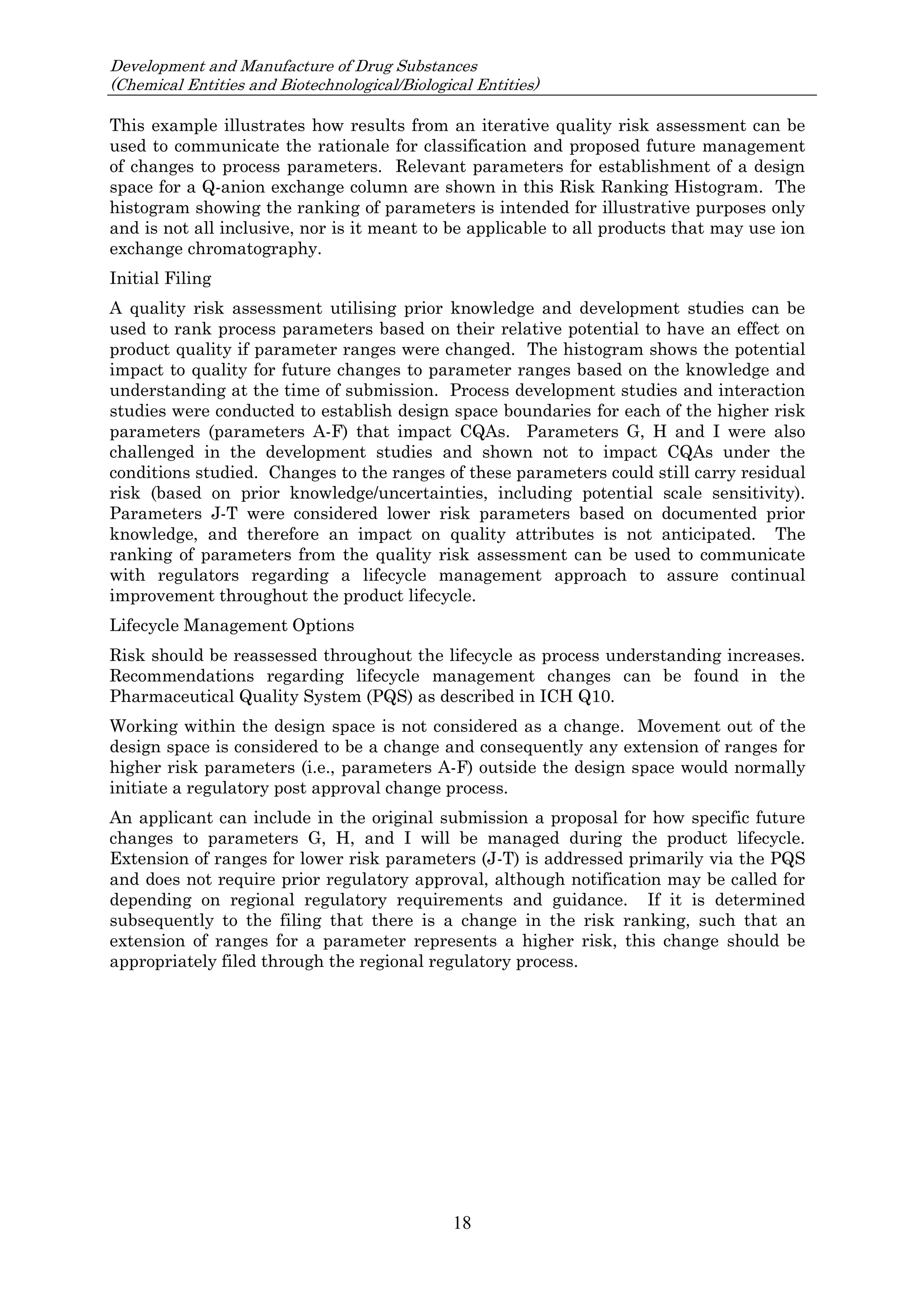 Development and Manufacture of Drug Substances
(Chemical Entities and Biotechnological/Biological Entities)
18
This example illustrates how results from an iterative quality risk assessment can be
used to communicate the rationale for classification and proposed future management
of changes to process parameters. Relevant parameters for establishment of a design
space for a Q-anion exchange column are shown in this Risk Ranking Histogram. The
histogram showing the ranking of parameters is intended for illustrative purposes only
and is not all inclusive, nor is it meant to be applicable to all products that may use ion
exchange chromatography.
Initial Filing
A quality risk assessment utilising prior knowledge and development studies can be
used to rank process parameters based on their relative potential to have an effect on
product quality if parameter ranges were changed. The histogram shows the potential
impact to quality for future changes to parameter ranges based on the knowledge and
understanding at the time of submission. Process development studies and interaction
studies were conducted to establish design space boundaries for each of the higher risk
parameters (parameters A-F) that impact CQAs. Parameters G, H and I were also
challenged in the development studies and shown not to impact CQAs under the
conditions studied. Changes to the ranges of these parameters could still carry residual
risk (based on prior knowledge/uncertainties, including potential scale sensitivity).
Parameters J-T were considered lower risk parameters based on documented prior
knowledge, and therefore an impact on quality attributes is not anticipated. The
ranking of parameters from the quality risk assessment can be used to communicate
with regulators regarding a lifecycle management approach to assure continual
improvement throughout the product lifecycle.
Lifecycle Management Options
Risk should be reassessed throughout the lifecycle as process understanding increases.
Recommendations regarding lifecycle management changes can be found in the
Pharmaceutical Quality System (PQS) as described in ICH Q10.
Working within the design space is not considered as a change. Movement out of the
design space is considered to be a change and consequently any extension of ranges for
higher risk parameters (i.e., parameters A-F) outside the design space would normally
initiate a regulatory post approval change process.
An applicant can include in the original submission a proposal for how specific future
changes to parameters G, H, and I will be managed during the product lifecycle.
Extension of ranges for lower risk parameters (J-T) is addressed primarily via the PQS
and does not require prior regulatory approval, although notification may be called for
depending on regional regulatory requirements and guidance. If it is determined
subsequently to the filing that there is a change in the risk ranking, such that an
extension of ranges for a parameter represents a higher risk, this change should be
appropriately filed through the regional regulatory process.
 