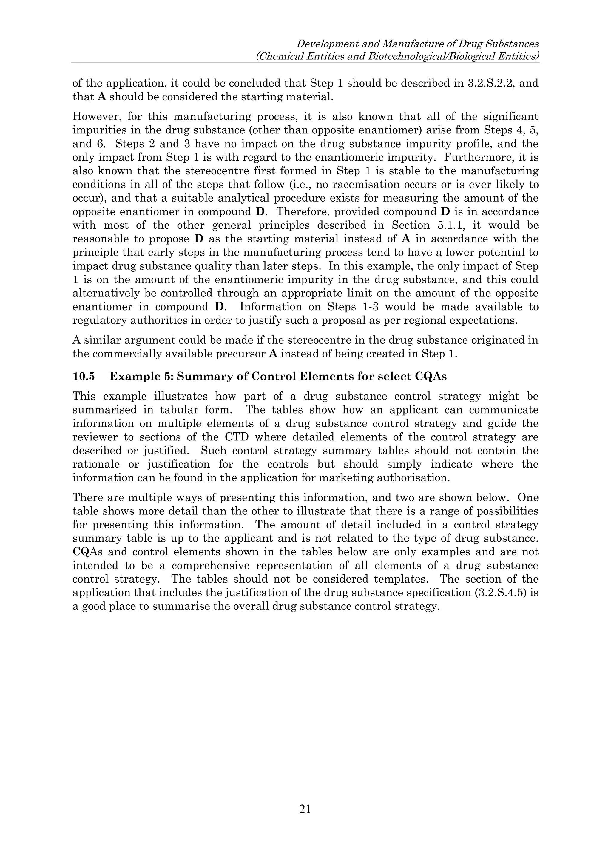 Development and Manufacture of Drug Substances
(Chemical Entities and Biotechnological/Biological Entities)
21
of the application, it could be concluded that Step 1 should be described in 3.2.S.2.2, and
that A should be considered the starting material.
However, for this manufacturing process, it is also known that all of the significant
impurities in the drug substance (other than opposite enantiomer) arise from Steps 4, 5,
and 6. Steps 2 and 3 have no impact on the drug substance impurity profile, and the
only impact from Step 1 is with regard to the enantiomeric impurity. Furthermore, it is
also known that the stereocentre first formed in Step 1 is stable to the manufacturing
conditions in all of the steps that follow (i.e., no racemisation occurs or is ever likely to
occur), and that a suitable analytical procedure exists for measuring the amount of the
opposite enantiomer in compound D. Therefore, provided compound D is in accordance
with most of the other general principles described in Section 5.1.1, it would be
reasonable to propose D as the starting material instead of A in accordance with the
principle that early steps in the manufacturing process tend to have a lower potential to
impact drug substance quality than later steps. In this example, the only impact of Step
1 is on the amount of the enantiomeric impurity in the drug substance, and this could
alternatively be controlled through an appropriate limit on the amount of the opposite
enantiomer in compound D. Information on Steps 1-3 would be made available to
regulatory authorities in order to justify such a proposal as per regional expectations.
A similar argument could be made if the stereocentre in the drug substance originated in
the commercially available precursor A instead of being created in Step 1.
10.5 Example 5: Summary of Control Elements for select CQAs
This example illustrates how part of a drug substance control strategy might be
summarised in tabular form. The tables show how an applicant can communicate
information on multiple elements of a drug substance control strategy and guide the
reviewer to sections of the CTD where detailed elements of the control strategy are
described or justified. Such control strategy summary tables should not contain the
rationale or justification for the controls but should simply indicate where the
information can be found in the application for marketing authorisation.
There are multiple ways of presenting this information, and two are shown below. One
table shows more detail than the other to illustrate that there is a range of possibilities
for presenting this information. The amount of detail included in a control strategy
summary table is up to the applicant and is not related to the type of drug substance.
CQAs and control elements shown in the tables below are only examples and are not
intended to be a comprehensive representation of all elements of a drug substance
control strategy. The tables should not be considered templates. The section of the
application that includes the justification of the drug substance specification (3.2.S.4.5) is
a good place to summarise the overall drug substance control strategy.
 