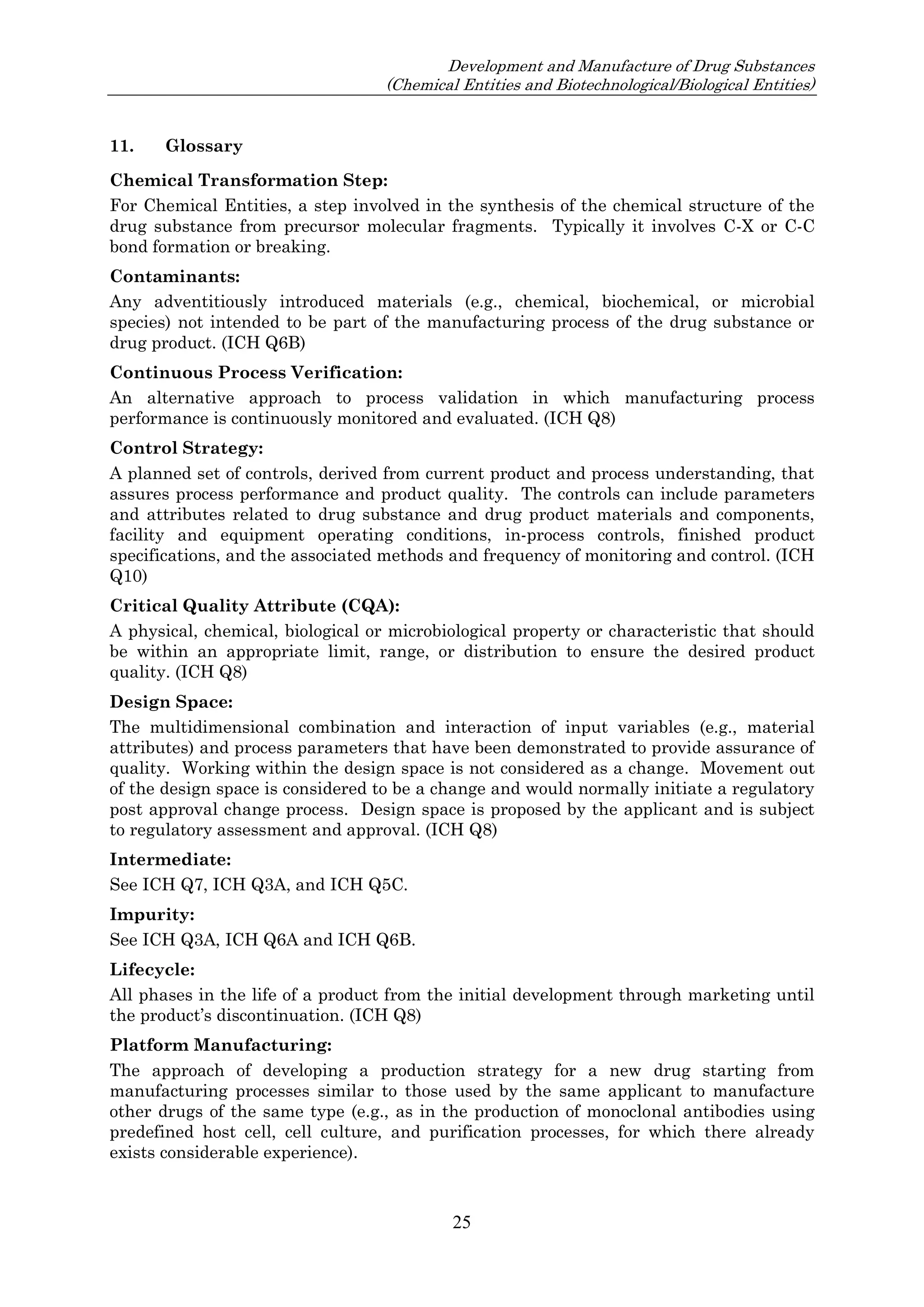Development and Manufacture of Drug Substances
(Chemical Entities and Biotechnological/Biological Entities)
25
11. Glossary
Chemical Transformation Step:
For Chemical Entities, a step involved in the synthesis of the chemical structure of the
drug substance from precursor molecular fragments. Typically it involves C-X or C-C
bond formation or breaking.
Contaminants:
Any adventitiously introduced materials (e.g., chemical, biochemical, or microbial
species) not intended to be part of the manufacturing process of the drug substance or
drug product. (ICH Q6B)
Continuous Process Verification:
An alternative approach to process validation in which manufacturing process
performance is continuously monitored and evaluated. (ICH Q8)
Control Strategy:
A planned set of controls, derived from current product and process understanding, that
assures process performance and product quality. The controls can include parameters
and attributes related to drug substance and drug product materials and components,
facility and equipment operating conditions, in-process controls, finished product
specifications, and the associated methods and frequency of monitoring and control. (ICH
Q10)
Critical Quality Attribute (CQA):
A physical, chemical, biological or microbiological property or characteristic that should
be within an appropriate limit, range, or distribution to ensure the desired product
quality. (ICH Q8)
Design Space:
The multidimensional combination and interaction of input variables (e.g., material
attributes) and process parameters that have been demonstrated to provide assurance of
quality. Working within the design space is not considered as a change. Movement out
of the design space is considered to be a change and would normally initiate a regulatory
post approval change process. Design space is proposed by the applicant and is subject
to regulatory assessment and approval. (ICH Q8)
Intermediate:
See ICH Q7, ICH Q3A, and ICH Q5C.
Impurity:
See ICH Q3A, ICH Q6A and ICH Q6B.
Lifecycle:
All phases in the life of a product from the initial development through marketing until
the product’s discontinuation. (ICH Q8)
Platform Manufacturing:
The approach of developing a production strategy for a new drug starting from
manufacturing processes similar to those used by the same applicant to manufacture
other drugs of the same type (e.g., as in the production of monoclonal antibodies using
predefined host cell, cell culture, and purification processes, for which there already
exists considerable experience).
 